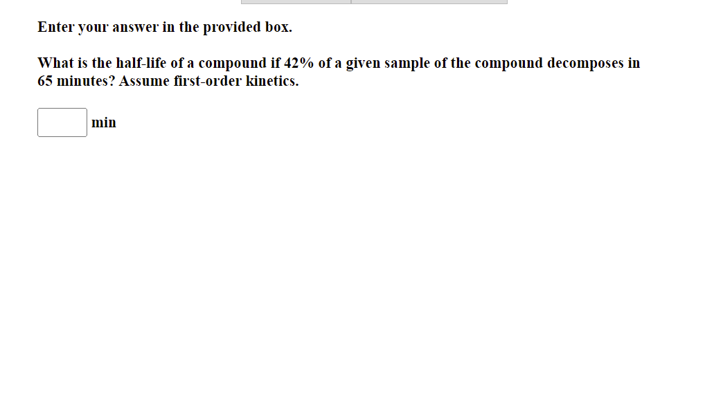 Enter your answer in the provided box.
What is the half-life of a compound if 42% of a given sample of the compound decomposes in
65 minutes? Assume first-order kinetics.
min
