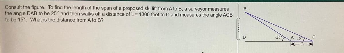 Consult the figure. To find the length of the span of a proposed ski lift from A to B, a surveyor measures
the angle DAB to be 25° and then walks off a distance of L = 1300 feet to C and measures the angle ACB
to be 15°. What is the distance from A to B?
25
A 15
不不L
.....

