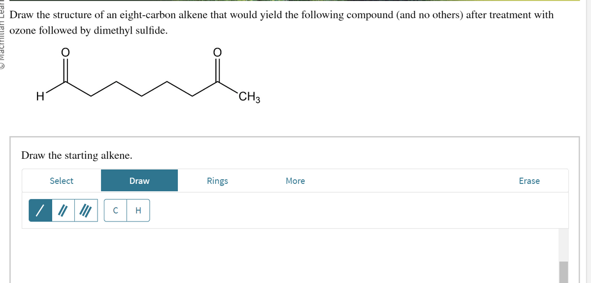 Draw the structure of an eight-carbon alkene that would yield the following compound (and no others) after treatment with
ozone followed by dimethyl sulfide.
Draw the starting alkene.
Select
/
C
Draw
H
Rings
CH3
More
Erase