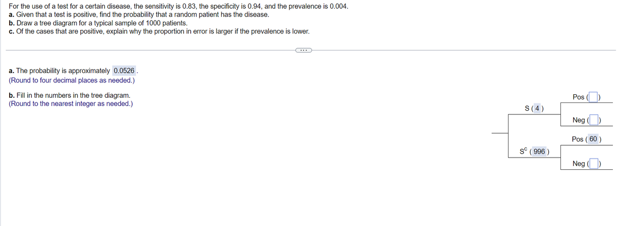 For the use of a test for a certain disease, the sensitivity is 0.83, the specificity is 0.94, and the prevalence is 0.004.
a. Given that a test is positive, find the probability that a random patient has the disease.
b. Draw a tree diagram for a typical sample of 1000 patients.
c. Of the cases that are positive, explain why the proportion in error is larger if the prevalence is lower.
a. The probability is approximately 0.0526.
(Round to four decimal places as needed.)
b. Fill in the numbers in the tree diagram.
(Round to the nearest integer as needed.)
S (4)
Sc
(996)
Pos
Neg
Pos (60)
Neg