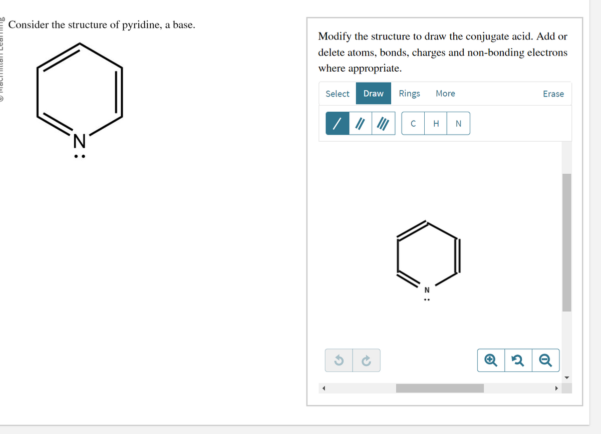 Consider the structure of pyridine, a base.
Modify the structure to draw the conjugate acid. Add or
delete atoms, bonds, charges and non-bonding electrons
where appropriate.
Select Draw Rings More
/
C H N
C
Z
Erase
2 Q