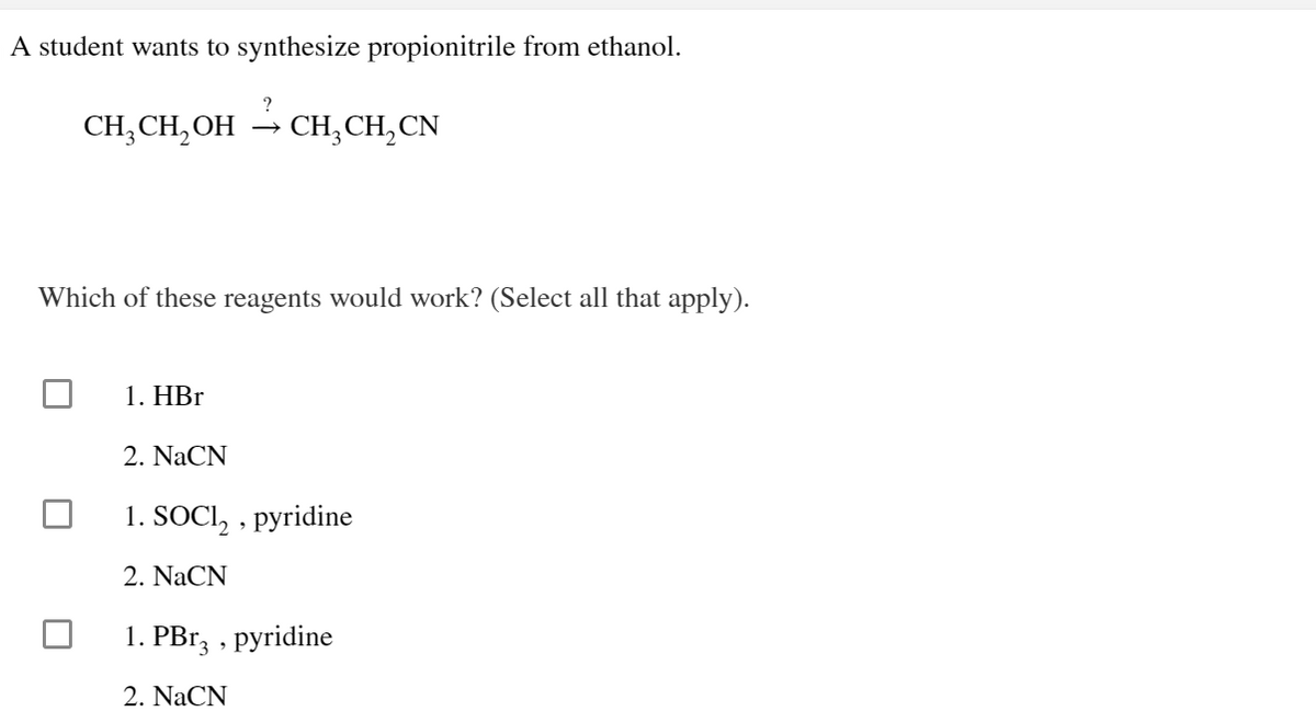 A student wants to synthesize propionitrile from ethanol.
CH₂CH₂OH CH₂CH₂CN
Which of these reagents would work? (Select all that apply).
1. HBr
2. NaCN
1. SOCI₂, pyridine
2. NaCN
1. PBr3, pyridine
2. NaCN