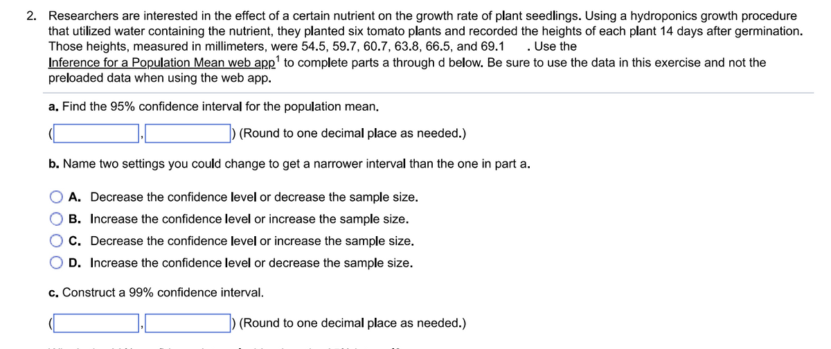 2. Researchers are interested in the effect of a certain nutrient on the growth rate of plant seedlings. Using a hydroponics growth procedure
that utilized water containing the nutrient, they planted six tomato plants and recorded the heights of each plant 14 days after germination.
Those heights, measured in millimeters, were 54.5, 59.7, 60.7, 63.8, 66.5, and 69.1 Use the
Inference for a Population Mean web app¹ to complete parts a through d below. Be sure to use the data in this exercise and not the
preloaded data when using the web app.
a. Find the 95% confidence interval for the population mean.
(Round to one decimal place as needed.)
b. Name two settings you could change to get a narrower interval than the one in part a.
A. Decrease the confidence level or decrease the sample size.
B. Increase the confidence level or increase the sample size.
C. Decrease the confidence level or increase the sample size.
D. Increase the confidence level or decrease the sample size.
c. Construct a 99% confidence interval.
(Round to one decimal place as needed.)