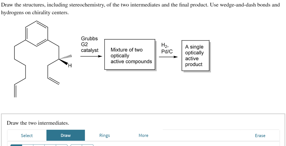 Draw the structures, including stereochemistry, of the two intermediates and the final product. Use wedge-and-dash bonds and
hydrogens on chirality centers.
H
Draw the two intermediates.
Select
Draw
Grubbs
G2
catalyst
Rings
Mixture of two
optically
active compounds
More
H₂,
Pd/C
A single
optically
active
product
Erase