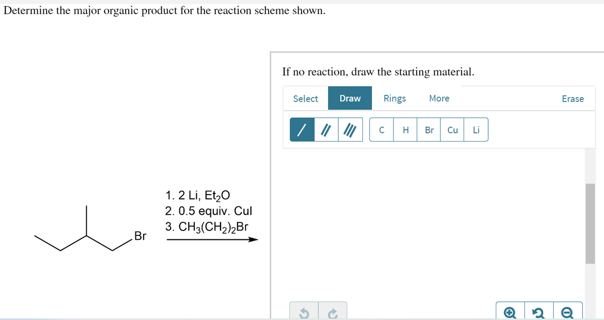 Determine the major organic product for the reaction scheme shown.
Br
1.2 Li, Et₂O
2. 0.5 equiv. Cul
3. CH3(CH₂)2Br
If no reaction, draw the starting material.
Select Draw Rings More
C
H Br Cu
Li
Ⓒ
Erase
Q