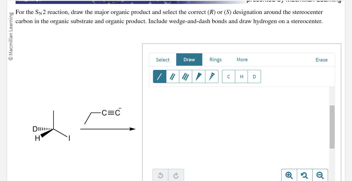 Macmillan Learning
For the SN2 reaction, draw the major organic product and select the correct (R) or (S) designation around the stereocenter
carbon in the organic substrate and organic product. Include wedge-and-dash bonds and draw hydrogen on a stereocenter.
DI
H
-C=C
Select
G
✔
Draw
Rings
C
More
H
D
Erase
Q2 Q