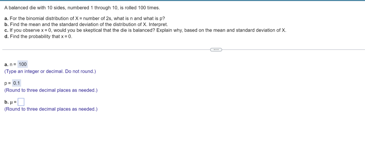 A balanced die with 10 sides, numbered 1 through 10, is rolled 100 times.
a. For the binomial distribution of X = number of 2s, what is n and what is p?
b. Find the mean and the standard deviation of the distribution of X. Interpret.
c. If you observe x = 0, would you be skeptical that the die is balanced? Explain why, based on the mean and standard deviation of X.
d. Find the probability that x = 0.
a. n = 100
(Type an integer or decimal. Do not round.)
p = 0.1
(Round to three decimal places as needed.)
b. μ =
(Round to three decimal places as needed.)