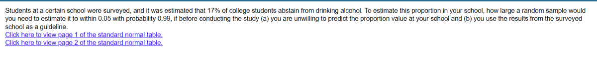 Students at a certain school were surveyed, and it was estimated that 17% of college students abstain from drinking alcohol. To estimate this proportion in your school, how large a random sample would
you need to estimate it to within 0.05 with probability 0.99, if before conducting the study (a) you are unwilling to predict the proportion value at your school and (b) you use the results from the surveyed
school as a guideline.
Click here to view page 1 of the standard normal table.
Click here to view page 2 of the standard normal table.