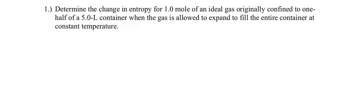 1.) Determine the change in entropy for 1.0 mole of an ideal gas originally confined to one-
half of a 5.0-L container when the gas is allowed to expand to fill the entire container at
constant temperature.
