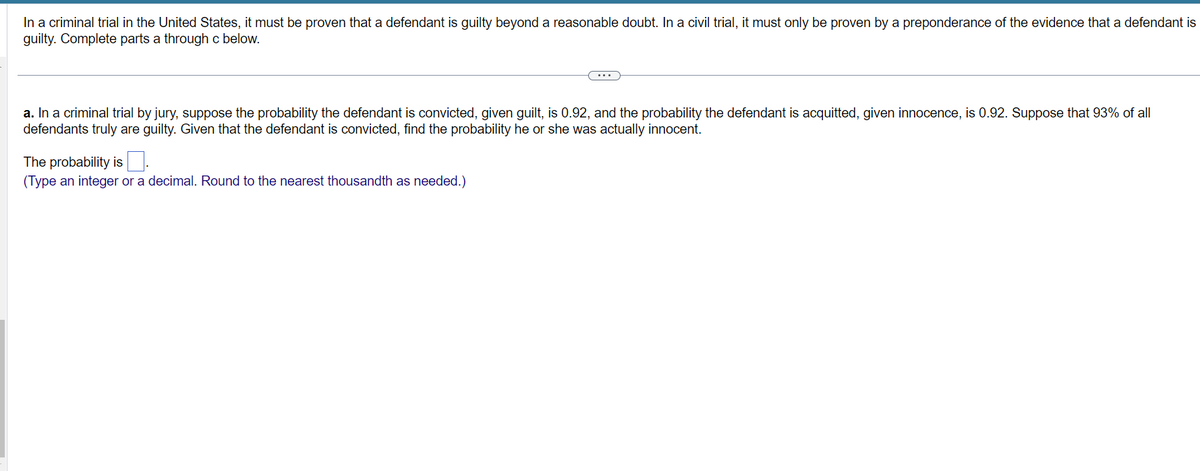 In a criminal trial in the United States, it must be proven that a defendant is guilty beyond a reasonable doubt. In a civil trial, it must only be proven by a preponderance of the evidence that a defendant is
guilty. Complete parts a through c below.
a. In a criminal trial by jury, suppose the probability the defendant is convicted, given guilt, is 0.92, and the probability the defendant is acquitted, given innocence, is 0.92. Suppose that 93% of all
defendants truly are guilty. Given that the defendant is convicted, find the probability he or she was actually innocent.
The probability is
(Type an integer or a decimal. Round to the nearest thousandth as needed.)