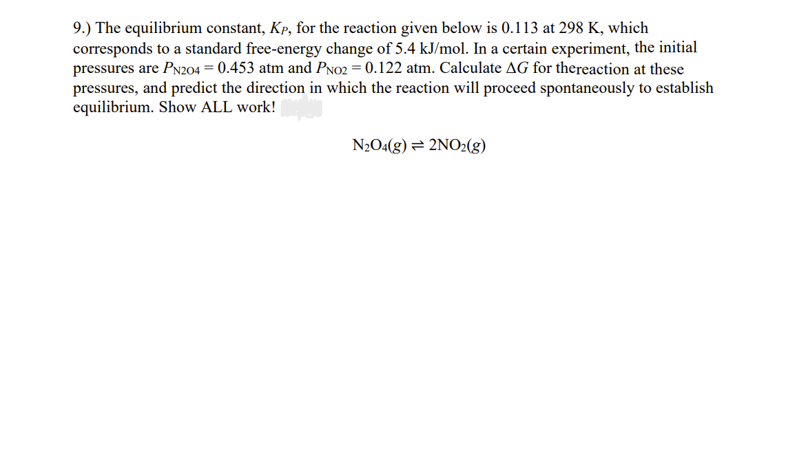 9.) The equilibrium constant, Kp, for the reaction given below is 0.113 at 298 K, which
corresponds to a standard free-energy change of 5.4 kJ/mol. In a certain experiment, the initial
pressures are PN204 = 0.453 atm and PNO2 = 0.122 atm. Calculate AG for thereaction at these
pressures, and predict the direction in which the reaction will proceed spontaneously to establish
equilibrium. Show ALL work!
N2O4(g) = 2NO2(g)
