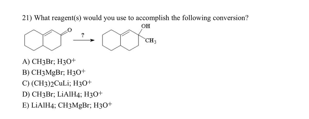 21) What reagent(s) would you use to accomplish the following conversion?
OH
?
A) CH3Br; H3O+
B) CH3MgBr; H3O+
C) (CH3)2CuLi; H3O+
D) CH3Br; LiAlH4; H3O+
E) LiAlH4; CH3MgBr; H3O+
CH3