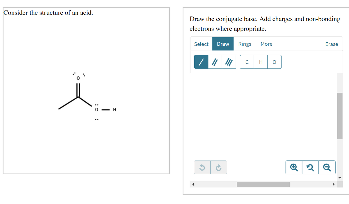 Consider the structure of an acid.
ï
: 0:
H
Draw the conjugate base. Add charges and non-bonding
electrons where appropriate.
Select Draw Rings
G
C
More
H
O
Erase
Q2Q