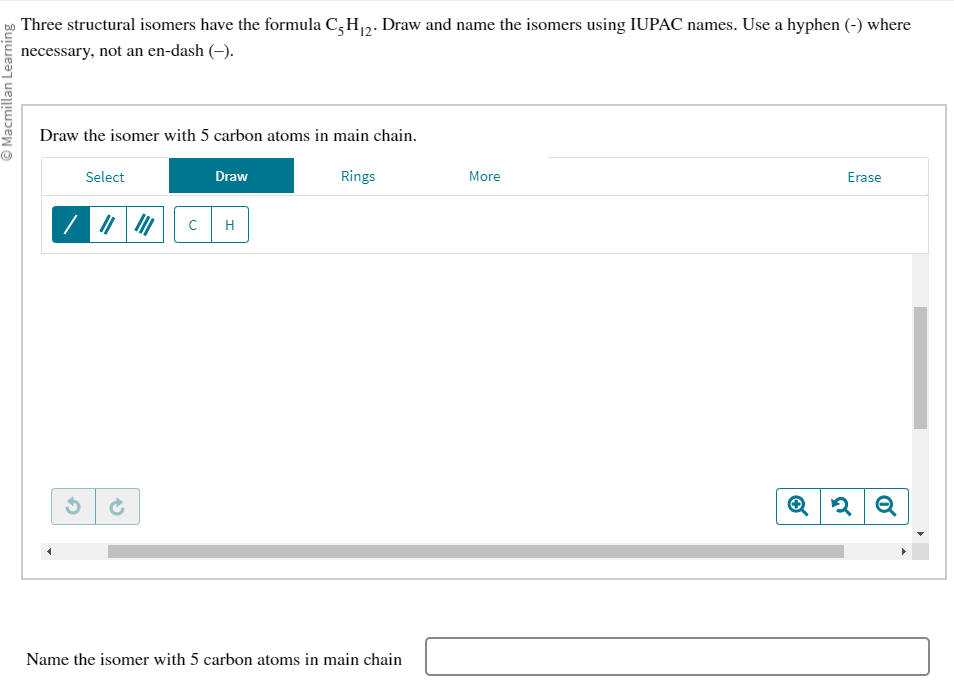 Ⓒ Macmillan Learning
Three structural isomers have the formula C5H₁2. Draw and name the isomers using IUPAC names. Use a hyphen (-) where
necessary, not an en-dash (-).
Draw the isomer with 5 carbon atoms in main chain.
G
Select
45
с
Draw
H
Rings
Name the isomer with 5 carbon atoms in main chain
More
Erase
Q 2
Q