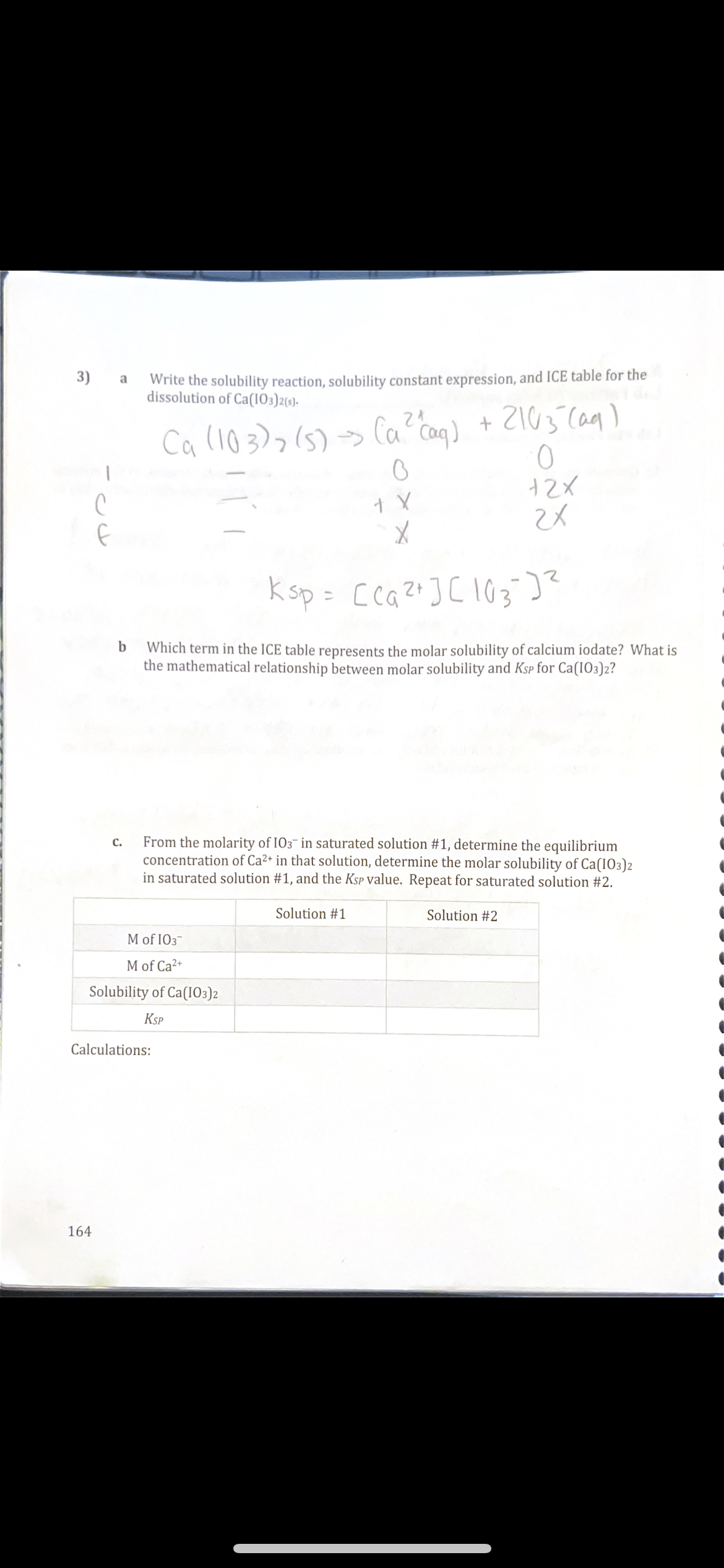 Write the solubility reaction, solubility constant expression, and ICE table for the
dissolution of Ca(103)2(s)-
3)
a
+ 2103 Caq)
Ca (103)>(5)> Ca Caq)
k sp = Cca?+]C 103)?
%3D
Which term in the ICE table represents the molar solubility of calcium iodate? What is
the mathematical relationship between molar solubility and Ksp for Ca(IO3)2?
From the molarity of I03- in saturated solution #1, determine the equilibrium
concentration of Ca2+ in that solution, determine the molar solubility of Ca(IO3)2
in saturated solution #1, and the KSP value. Repeat for saturated solution #2.
C.
Solution #1
Solution #2
MofIOз
M of Ca2+
Solubility of Ca(I03)2
Ksp
Calculations:
164
