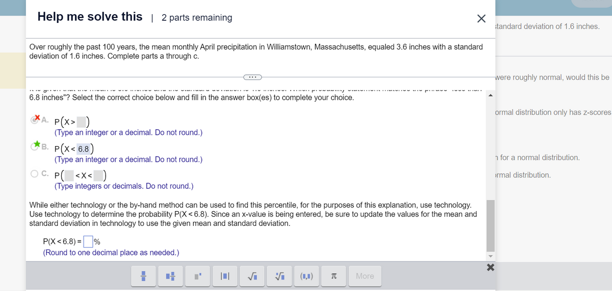 Help me solve this | 2 parts remaining
Over roughly the past 100 years, the mean monthly April precipitation in Williamstown, Massachusetts, equaled 3.6 inches with a standard
deviation of 1.6 inches. Complete parts a through c.
6.8 inches"? Select the correct choice below and fill in the answer box(es) to complete your choice.
A. P(X> )
(Type an integer or a decimal. Do not round.)
B. P(X< 6.8)
(Type an integer or a decimal. Do not round.)
C. P( <x< )
(Type integers or decimals. Do not round.)
While either technology or the by-hand method can be used to find this percentile, for the purposes of this explanation, use technology.
Use technology to determine the probability P(X<6.8). Since an x-value is being entered, be sure to update the values for the mean and
standard deviation in technology to use the given mean and standard deviation.
P(X<6.8) =
(Round to one decimal place as needed.)
4
√₁ Vi
(4) π
More
standard deviation of 1.6 inches.
were roughly normal, would this be
ormal distribution only has z-scores
n for a normal distribution.
X
ormal distribution.