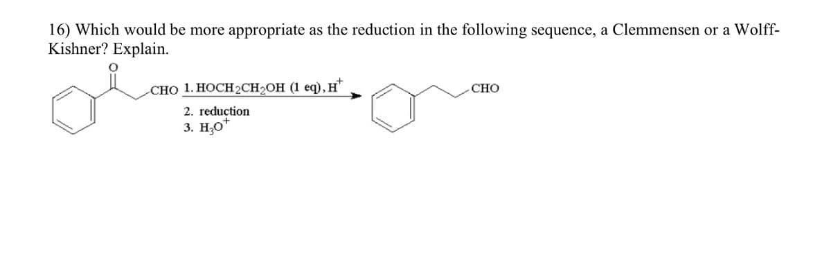 16) Which would be more appropriate as the reduction in the following sequence, a Clemmensen or a Wolff-
Kishner? Explain.
CHO 1. HOCH₂CH₂OH (1 eq), H
2. reduction
3. H₂O*
CHO