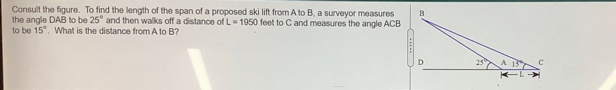 Consult the figure. To find the length of the span of a proposed ski lift from A to B, a surveyor measures
the angle DAB to be 25° and then walks off a distance of L = 1950 feet to C and measures the angle ACB
to be 15°. What is the distance from A to B?
...
