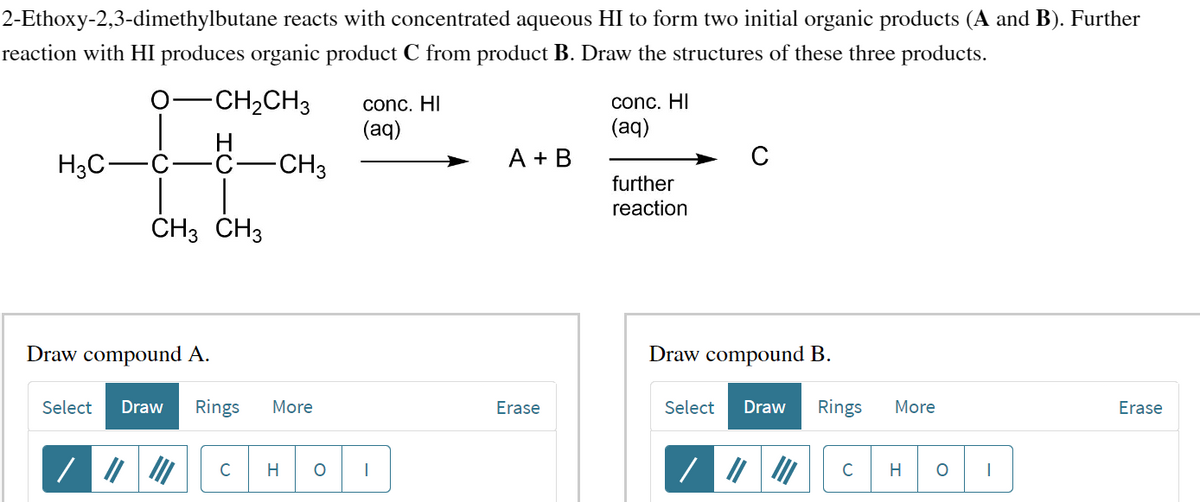 2-Ethoxy-2,3-dimethylbutane
reacts with concentrated aqueous HI to form two initial organic products (A and B). Further
reaction with HI produces organic product C from product B. Draw the structures of these three products.
-CH₂CH3
H3C
-C-
CH3 CH3
-CH3
Draw compound A.
Select Draw Rings More
C H O
conc. HI
(aq)
A + B
Erase
conc. HI
(aq)
further
reaction
C
Draw compound B.
Select Draw
Rings
C
More
H O I
Erase