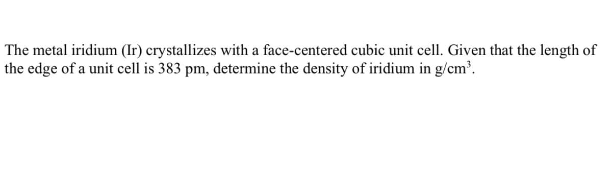 The metal iridium (Ir) crystallizes with a face-centered cubic unit cell. Given that the length of
the edge of a unit cell is 383 pm, determine the density of iridium in g/cm³.
