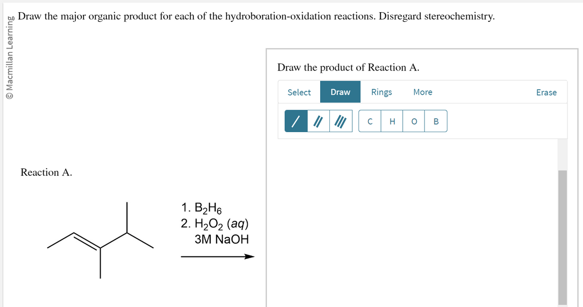 to Draw the major organic product for each of the hydroboration-oxidation reactions. Disregard stereochemistry.
Macmillan Learning
Reaction A.
1. B₂H6
2. H2O2 (aq)
3M NaOH
Draw the product of Reaction A.
Select Draw
Rings
C
H
More
O B
Erase