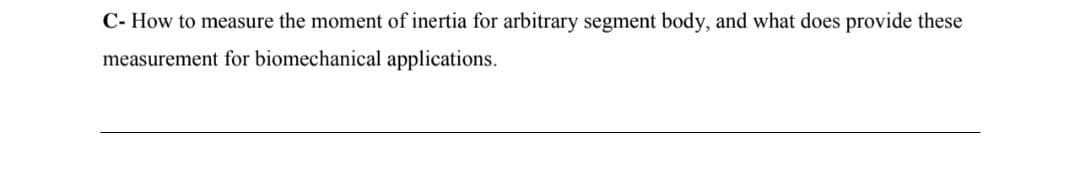 C- How to measure the moment of inertia for arbitrary segment body, and what does provide these
measurement for biomechanical applications.
