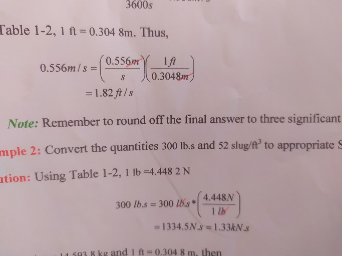 3600s
Table 1-2, 1 ft = 0.304 8m. Thus,
0.556m
1 ft
0.556m/s =
0.3048m
=1.82 ft / s
Note: Remember to round off the final answer to three significant
mple 2: Convert the quantities 300 lb.s and 52 slug/ft° to appropriate S
ation: Using Table 1-2, 1 lb =4.448 2 N
4.448N
300 lb.s = 300 lb.s *
1 lb
1334.5N.s 1.33KN.s
%3D
14.593 8 kg and 1 ft = 0.304 8 m, then
