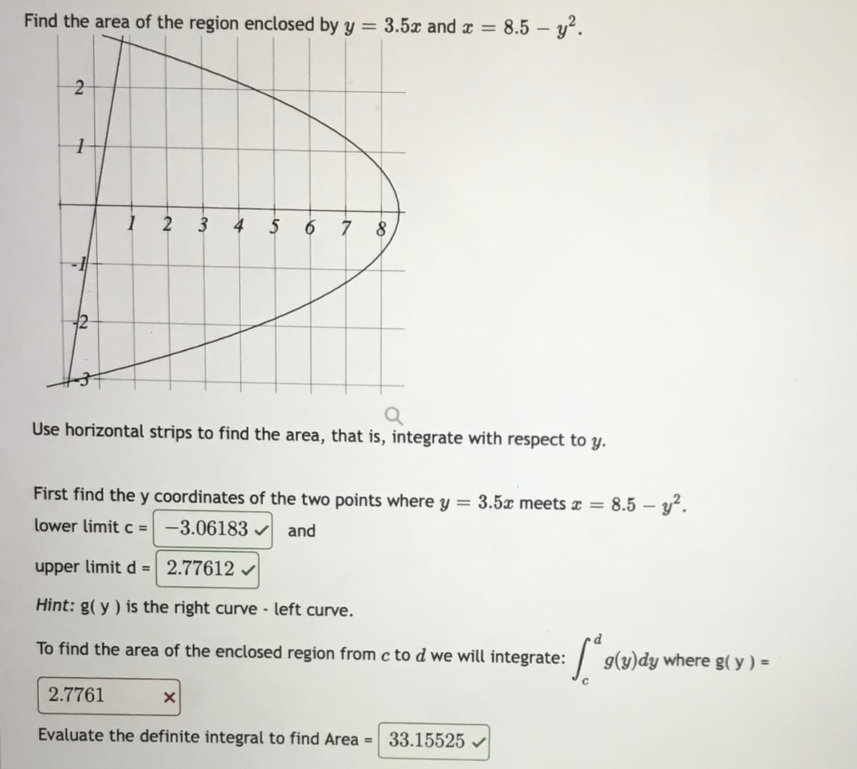 Find the area of the region enclosed by y = 3.5x and x = 8.5 – y².
2
4
5 6 7 8
Use horizontal strips to find the area, that is, integrate with respect to y.
First find the y coordinates of the two points where y = 3.5x meets x =
8.5 – y?.
lower limit c = -3.06183
and
upper limit d = 2.77612 v
Hint: g( y) is the right curve - left curve.
p •
To find the area of the enclosed region from c to d we will integrate:
g(y)dy where g( y ) =
2.7761
Evaluate the definite integral to find Area =
33.15525
3.
