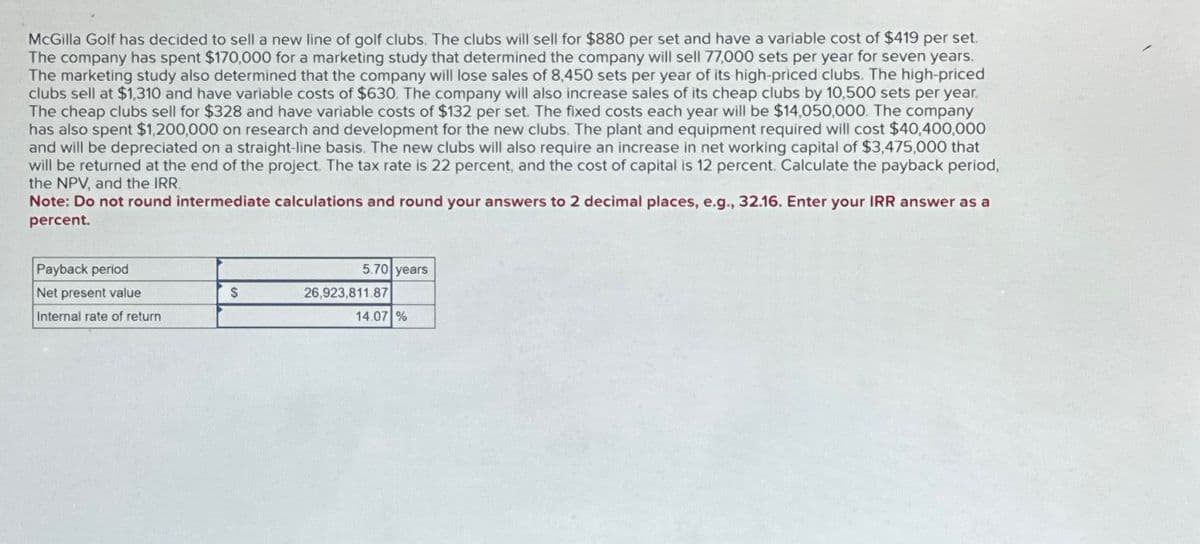 McGilla Golf has decided to sell a new line of golf clubs. The clubs will sell for $880 per set and have a variable cost of $419 per set.
The company has spent $170,000 for a marketing study that determined the company will sell 77,000 sets per year for seven years.
The marketing study also determined that the company will lose sales of 8,450 sets per year of its high-priced clubs. The high-priced
clubs sell at $1,310 and have variable costs of $630. The company will also increase sales of its cheap clubs by 10,500 sets per year.
The cheap clubs sell for $328 and have variable costs of $132 per set. The fixed costs each year will be $14,050,000. The company
has also spent $1,200,000 on research and development for the new clubs. The plant and equipment required will cost $40,400,000
and will be depreciated on a straight-line basis. The new clubs will also require an increase in net working capital of $3,475,000 that
will be returned at the end of the project. The tax rate is 22 percent, and the cost of capital is 12 percent. Calculate the payback period,
the NPV, and the IRR
Note: Do not round intermediate calculations and round your answers to 2 decimal places, e.g., 32.16. Enter your IRR answer as a
percent.
Payback period
5.70 years
Net present value
$
26,923,811.87
Internal rate of return
14.07 %