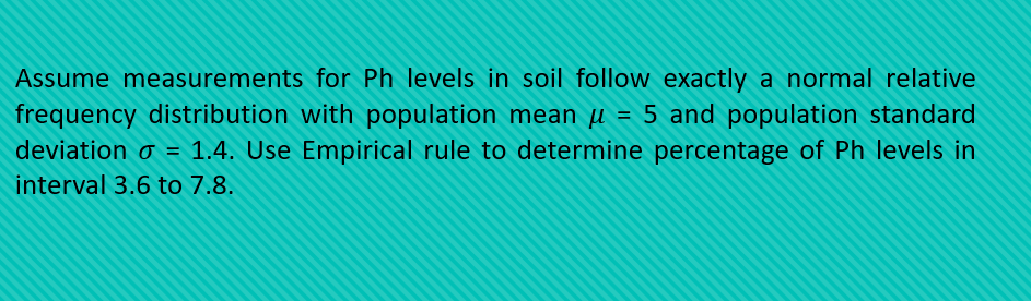 Assume measurements for Ph levels in soil follow exactly a normal relative
frequency distribution with population mean µ = 5 and population standard
deviation o = 1.4. Use Empirical rule to determine percentage of Ph levels in
%3D
interval 3.6 to 7.8.
