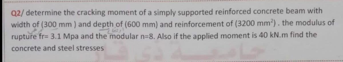 Q2/ determine the cracking moment of a simply supported reinforced concrete beam with
width of (300 mm) and depth of (600 mm) and reinforcement of (3200 mm²). the modulus of
rupture fr= 3.1 Mpa and the modular n=8. Also if the applied moment is 40 kN.m find the
concrete and steel stresses
