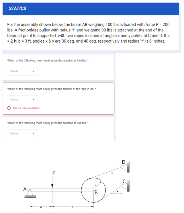 STATICS
For the assembly shown below, the beam AB weighing 100 lbs is loaded with force P = 200
lbs. A frictionless pulley with radius "r" and weighing 80 lbs is attached at the end of the
beam at point B, supported with two ropes inclined at angles x and y points at C and D. If a
= 2 ft, b = 3 ft, angles x & y are 30 deg. and 40 deg. respectively and radius "r" is 6 inches,
Which of the following most nearly gives the reaction at A in lbs.*
Choose
Which of the following most nearly gives the tension of the rope in lbs. *
Choose
This is a required question
Which of the following most nearly gives the reaction at B in lbs. *
Choose
A
B
D
C