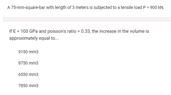 A 75-mm-square-bar with length of 3 meters is subjected to a tensile load P = 900 KN.
If E = 100 GPa and poisson's ratio = 0.33, the increase in the volume is
approximately equal to...
9150 mm3
8750 mm3
6550 mm3
7850 mm3