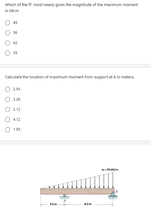 Which of the ff. most nearly gives the magnitude of the maximum moment
in kN-m
45
56
62
39
Calculate the location of maximum moment from support at A in meters.
2.95
3.36
2.12
4.12
1.95
3.0 m
6.0 m
w = 20 kN/m