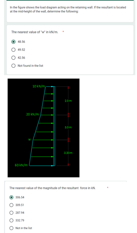 In the figure shows the load diagram acting on the retaining wall. If the resultant is located
at the mid-height of the wall, determine the following:
The nearest value of "w" in kN/m.
O48.56
49.52
42.56
Not found in the list
20 kN/m
W
60 kN/m
306.54
309.51
287.94
332.79
10 kN/m
Not in the list
2.0m
3.0m
The nearest value of the magnitude of the resultant force in kN.
3.20m