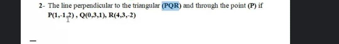 2- The line perpendicular to the triangular (PQR) and through the point (P) if
P(1,-1,2), Q(0,3,1), R(4,3,-2)
