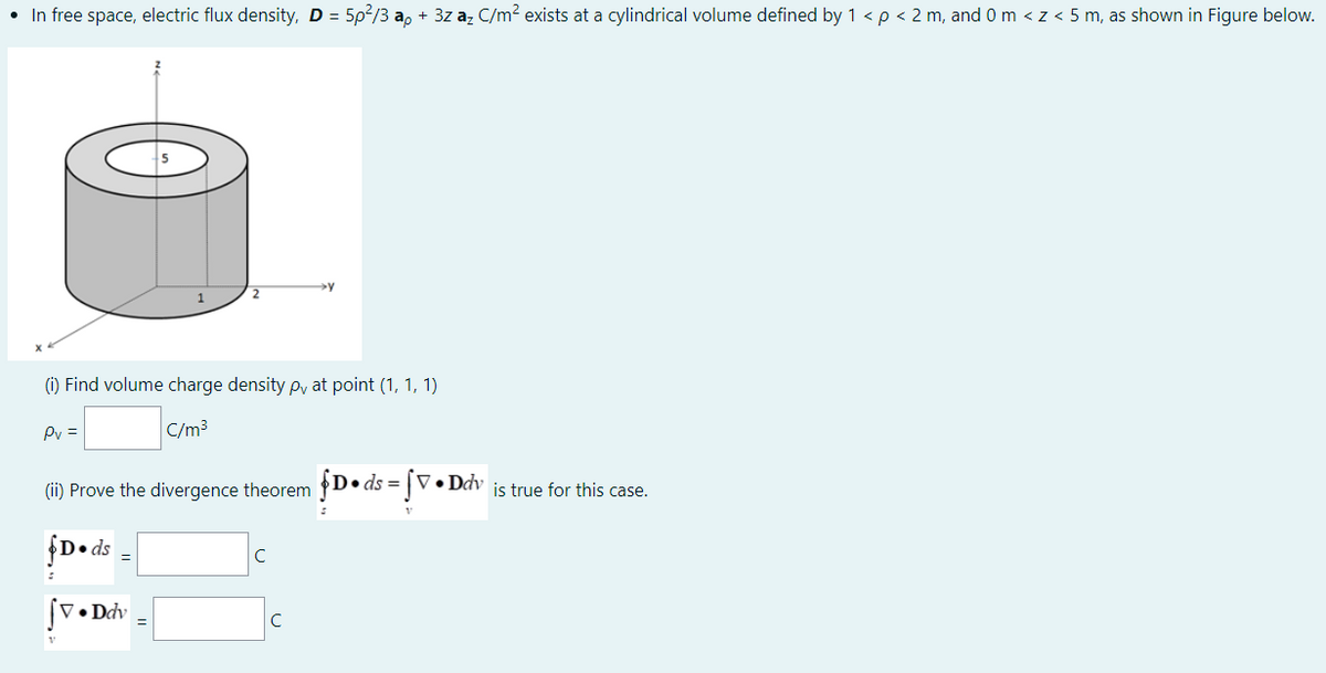 • In free space, electric flux density, D = 5p?/3 a, + 3z az C/m? exists at a cylindrical volume defined by 1 <p < 2 m, and 0 m < z < 5 m, as shown in Figure below.
(i) Find volume charge density py at point (1, 1, 1)
Pv =
C/m3
(ii) Prove the divergence theorem D• ds = |V•Ddv is true for this case.
fD• ds
C
[V• Ddv
