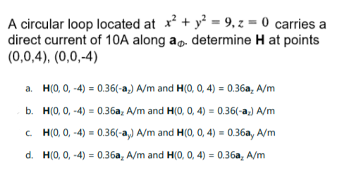 A circular loop located at x + y² = 9, z = 0 carries a
direct current of 10A along ap. determine H at points
(0,0,4), (0,0,-4)
a. H(0, 0, -4) = 0.36(-a,) A/m and H(0, 0, 4) = 0.36a, A/m
b. H(0, 0, -4) = 0.36a, A/m and H(0, 0, 4) = 0.36(-a;) A/m
c. H(0, 0, -4) = 0.36(-a,) A/m and H(0, 0, 4) = 0.36a, A/m
d. H(0, 0, -4) = 0.36a, A/m and H(0, 0, 4) = 0.36a, A/m
