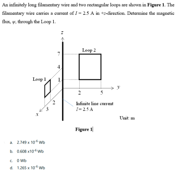 An infinitely long filamentary wire and two rectangular loops are shown in Figure 1. The
filamentary wire carries a current of I = 2.5 A in +z-direction. Determine the magnetic
flux, y, through the Loop 1.
Loop 2
7
4.
Loop 1
2
Infinite line current
3
I= 2.5 A
Unit: m
Figure 1
a. 2.749 x 106 wb
b. 0.608 х106 Wь
C. O Wb
d. 1.265 x 106 Wb
