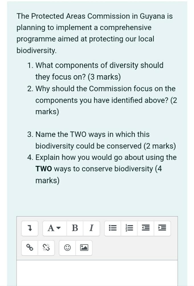The Protected Areas Commission in Guyana is
planning to implement a comprehensive
programme aimed at protecting our local
biodiversity.
1. What components of diversity should
they focus on? (3 marks)
2. Why should the Commission focus on the
components you have identified above? (2
marks)
3. Name the TWO ways in which this
biodiversity could be conserved (2 marks)
4. Explain how you would go about using the
TWO ways to conserve
biodiversity (4
marks)
A
Ⓡ
BI
!!!
!!!
WW
