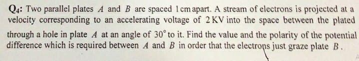 Q4: Two parallel plates A and B are spaced 1 cm apart. A stream of electrons is projected at a
velocity corresponding to an accelerating voltage of 2 KV into the space between the plated
through a hole in plate A at an angle of 30° to it. Find the value and the polarity of the potential
difference which is required between A and B in order that the electrons just graze plate B.
