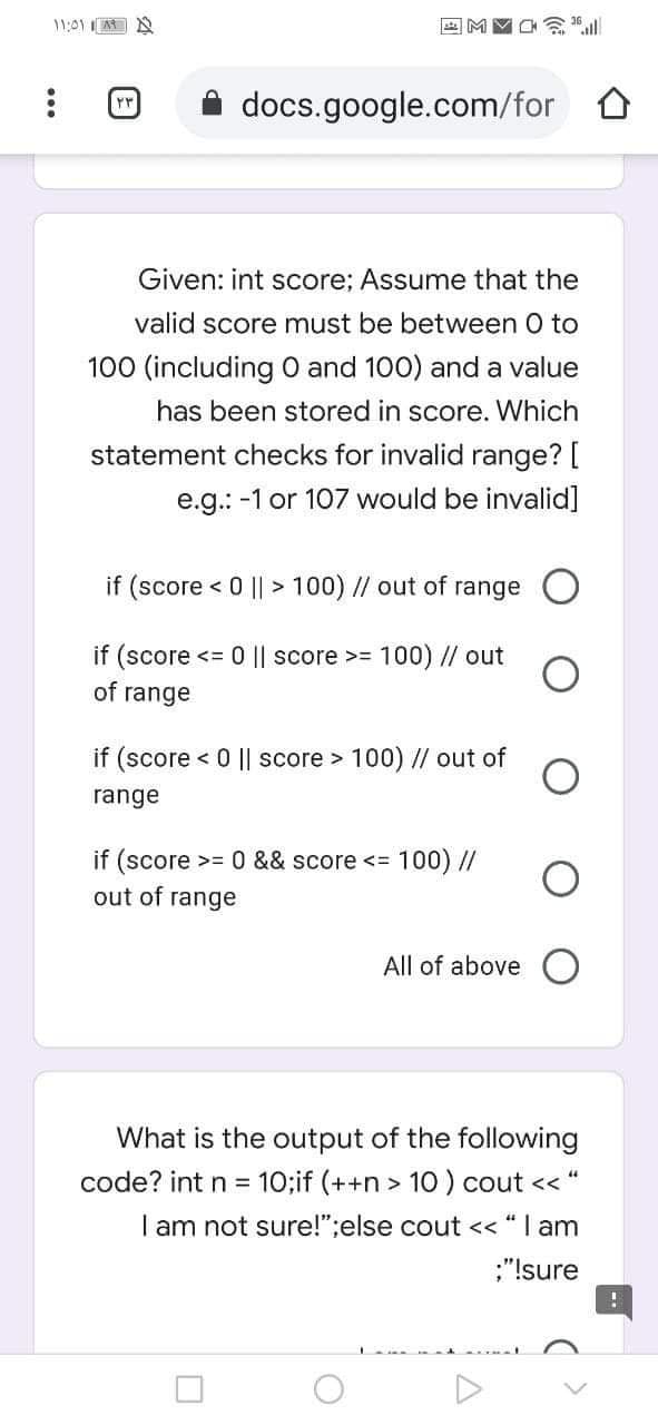 docs.google.com/for 0
Given: int score; Assume that the
valid score must be between 0 to
100 (including O and 100) and a value
has been stored in score. Which
statement checks for invalid range? [
e.g.: -1 or 107 would be invalid]
if (score < 0 || > 100) // out of range
if (score
<= 0 || score >= 100) // out
of range
if (score < 0 || score > 100) // out of
range
if (score >= 0 && score <= 100) //
out of
range
All of above
What is the output of the following
code? int n = 10;if (++n > 10 ) cout << "
I am not sure!";else cout << “ I am
;"!sure
