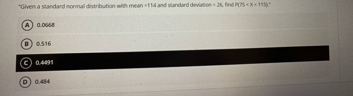 "Given a standard normal distribution with mean =114 and standard deviation = 26, find P(75 <X < 115)."
A
0.0668
0.516
0.4491
0.484
