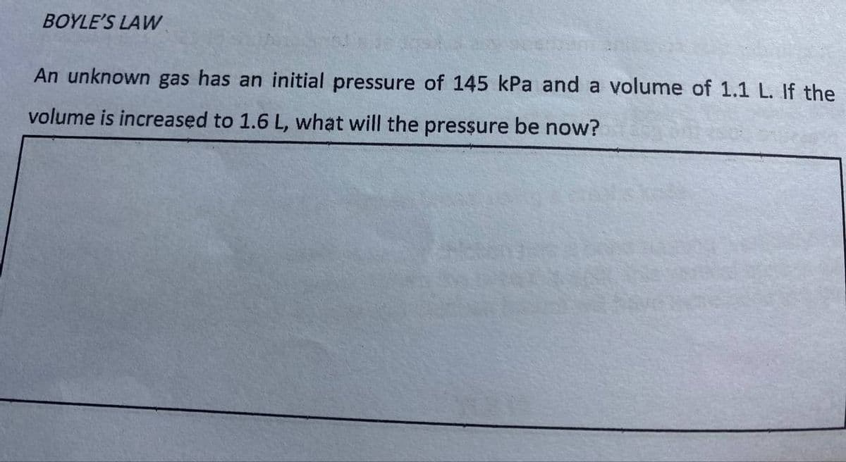 BOYLE'S LAW
An unknown gas has an initial pressure of 145 kPa and a volume of 1.1 L. If the
volume is increased to 1.6 L, what will the pressure be now?
