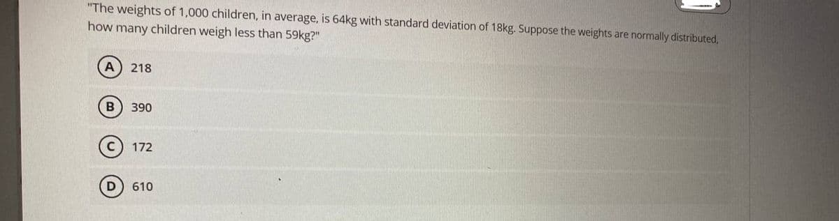 "The weights of 1,000 children, in average, is 64kg with standard deviation of 18kg. Suppose the weights are normally distributed,
how many children weigh less than 59kg?"
A) 218
B
390
172
610
