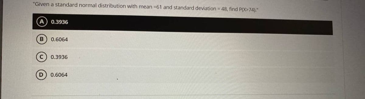 "Given a standard normal distribution with mean =61 and standard deviation = 48, find P(X>74)."
0.3936
B
0.6064
0.3936
D
0.6064
