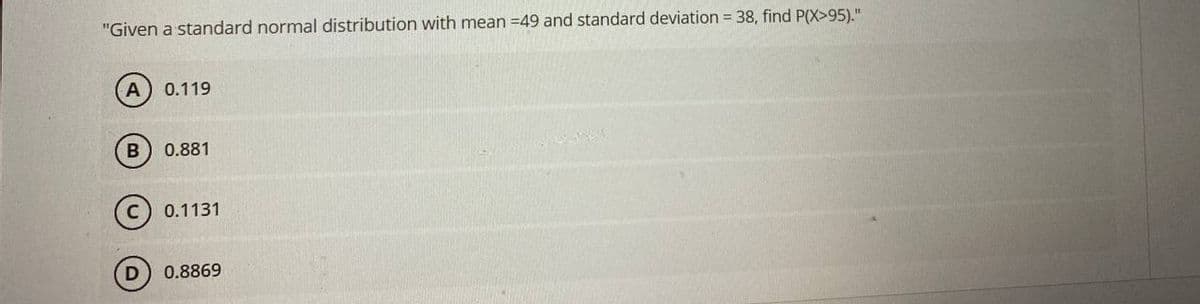 "Given a standard normal distribution with mean =49 and standard deviation = 38, find P(X>95)."
0.119
0.881
(c) 0.1131
0.8869
