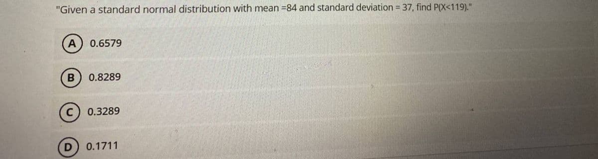 "Given a standard normal distribution with mean 84 and standard deviation = 37, find P(X<119)."
A
0.6579
0.8289
0.3289
0.1711
