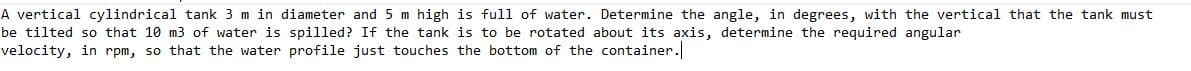 A vertical cylindrical tank 3 m in diameter and 5 m high is full of water. Determine the angle, in degrees, with the vertical that the tank must
be tilted so that 10 m3 of water is spilled? If the tank is to be rotated about its axis, determine the required angular
velocity, in rpm, so that the water profile just touches the bottom of the container.
