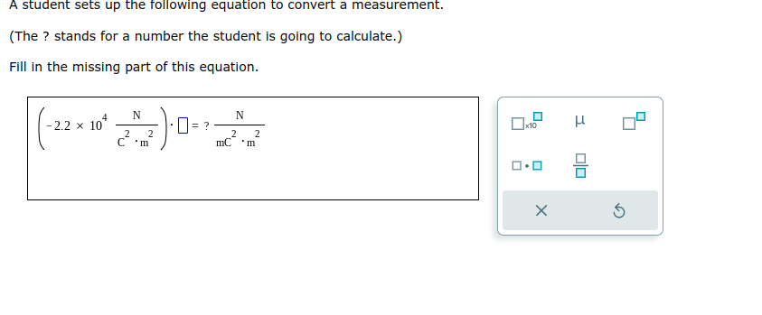 A student sets up the following equation to convert a measurement.
(The ? stands for a number the student is going to calculate.)
Fill in the missing part of this equation.
4
-2.2 x 10
N
20
2 2
C'm
0 = ?
N
2 2
mC 'm
x10
コ・ロ
X
μ
0|0
3